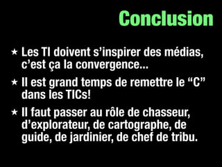 Conclusion
★ Les TI doivent s’inspirer des médias,
  c’est ça la convergence...
★ Il est grand temps de remettre le “C”
  dans les TICs!
★ Il faut passer au rôle de chasseur,
  d’explorateur, de cartographe, de
  guide, de jardinier, de chef de tribu.
 