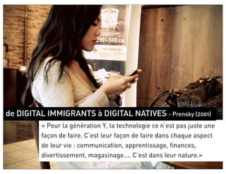 de DIGITAL IMMIGRANTS à DIGITAL NATIVES - Prensky (2001)
         « Pour la génération Y, la technologie ce n’est pas juste une
         façon de faire. C’est leur façon de faire dans chaque aspect
         de leur vie : communication, apprentissage, finances,
         divertissement, magasinage.... C’est dans leur nature.»
 