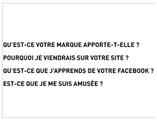 QU’EST-CE VOTRE MARQUE APPORTE-T-ELLE ?

POURQUOI JE VIENDRAIS SUR VOTRE SITE ?

QU’EST-CE QUE J’APPRENDS DE VOTRE FACEBOOK ?

EST-CE QUE JE ME SUIS AMUSÉE ?
 