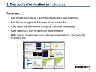 8. Des outils d’évaluation tu intégreras Parce que… Les projets numériques le permettent beaucoup plus facilement Les décideurs apprécient les mesures et les résultats Cela te permet d’éliminer le bruit pour conserver le message Cela rassure ou alerte l’équipe de transformation Cela permet de comparer dans le temps; améliorations, changements, évolution, etc. 