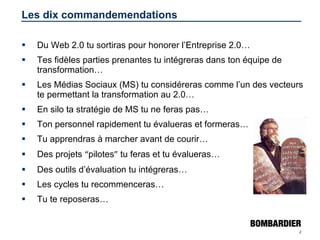 Les dix commandemendations Du Web 2.0 tu sortiras pour honorer l’Entreprise 2.0… Tes fidèles parties prenantes tu intégreras dans ton équipe de transformation… Les Médias Sociaux (MS) tu considéreras comme l’un des vecteurs te permettant la transformation au 2.0… En silo ta stratégie de MS tu ne feras pas… Ton personnel rapidement tu évalueras et formeras… Tu apprendras à marcher avant de courir… Des projets  “ pilotes ”  tu feras et tu évalueras… Des outils d’évaluation tu intégreras… Les cycles tu recommenceras… Tu te reposeras… 