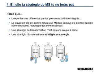 4. En silo ta stratégie de MS tu ne feras pas Parce que… L’expertise des différentes parties prenantes doit être intégrée… Le travail en silo est contre nature aux Médias Sociaux qui prônent l’action communautaire, le partage des connaissances Une stratégie de transformation n’est pas une coupe à blanc Une stratégie réussie est  une stratégie en synergie . 
