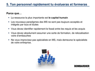 5. Ton personnel rapidement tu évalueras et formeras Parce que… La ressource la plus importante est  le capital humain Les nouveaux paradigmes des MS ne sont pas toujours acceptés et intégrés par tous et toutes Vous devez identifier rapidement le fossé entre les requis et les acquis Vous devez absolument assumer une sorte de formation, de relocalisation voire d’embauches Ne vous improvisez pas spécialiste en MS, mais demeurez le spécialiste de votre entreprise. 