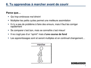 6. Tu apprendras à marcher avant de courir Parce que… Qui trop embrasse mal étreint Multiplier les petits cycles permet une meilleure assimilation Il n’y a pas de problème à faire des erreurs, mais il faut les corriger rapidement Se comparer c’est bon, mais se connaître c’est mieux! Il ne s’agit pas d’un  “ sprint ”  mais d’ une course de fond Les apprentissages sont et seront multiples et en continuel changement… 