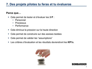 7. Des projets pilotes tu feras et tu évalueras Parce que… Cela permet de tester et d’évaluer tes  3 P  : Personnel Processus Performance Cela diminue la pression sur la haute direction Cela permet de construire sur des assises testées Cela permet de valider les “assumptions” Les critères d’évaluation et les résultats deviendront les  KPI’s . 