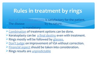 Non of treatment options is satisfactory for the patient.
The disease is progressive by its nature.
Follow up is mandatory.
Combination of treatment options can be done.
Keratoplasty can be a final destiny even with treatment.
Rings mostly will be followed by glasses.
Don't judge on improvement of VA without correction.
Financial aspect should be taken into consideration.
Rings results are unpredictable
Rules in treatment by rings
 