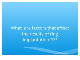 What are factors that affect
the results of ring
implantation ????
 