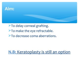 To delay corneal grafting.
To make the eye refractable.
To decrease coma aberrations.
N.B: Keratoplasty is still an option
Aim:
 