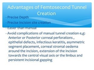 - Precise Depth
- Precise Incision site creation
- Easier than manual
- Avoid complications of manual tunnel creation e,g:
Anterior or Posterior corneal perforations ,
epithelial defects, infectious keratitis, asymmetric
segment placement, corneal stromal oedema
around the incision, extension of the incision
towards the central visual axis or the limbus and
persistent incisional gapping
Advantages of Femtosecond Tunnel
Creation
 