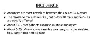INCIDENCE
 Aneurysm are most prevalent between the ages of 35-60years
 The female to male ratio is 3:2 , but before 40 male and female s
are equally affected
 About 10-30%of patients can have multiple aneurysms
 About 3-5% of new strokes are due to aneurysm rupture related
to subarachnoid hemorrhage
 