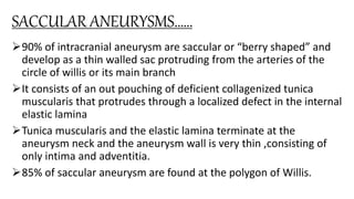 SACCULAR ANEURYSMS……
90% of intracranial aneurysm are saccular or “berry shaped” and
develop as a thin walled sac protruding from the arteries of the
circle of willis or its main branch
It consists of an out pouching of deficient collagenized tunica
muscularis that protrudes through a localized defect in the internal
elastic lamina
Tunica muscularis and the elastic lamina terminate at the
aneurysm neck and the aneurysm wall is very thin ,consisting of
only intima and adventitia.
85% of saccular aneurysm are found at the polygon of Willis.
 