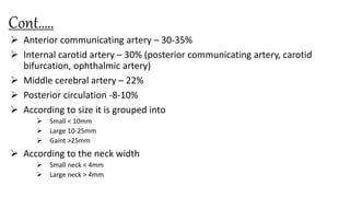 Cont…..
 Anterior communicating artery – 30-35%
 Internal carotid artery – 30% (posterior communicating artery, carotid
bifurcation, ophthalmic artery)
 Middle cerebral artery – 22%
 Posterior circulation -8-10%
 According to size it is grouped into
 Small < 10mm
 Large 10-25mm
 Gaint >25mm
 According to the neck width
 Small neck < 4mm
 Large neck > 4mm
 