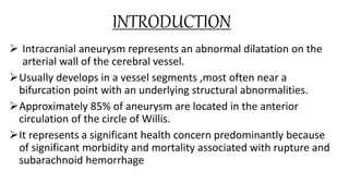 INTRODUCTION
 Intracranial aneurysm represents an abnormal dilatation on the
arterial wall of the cerebral vessel.
Usually develops in a vessel segments ,most often near a
bifurcation point with an underlying structural abnormalities.
Approximately 85% of aneurysm are located in the anterior
circulation of the circle of Willis.
It represents a significant health concern predominantly because
of significant morbidity and mortality associated with rupture and
subarachnoid hemorrhage
 