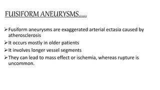 FUISIFORM ANEURYSMS……
Fusiform aneurysms are exaggerated arterial ectasia caused by
atherosclerosis
It occurs mostly in older patients
It involves longer vessel segments
They can lead to mass effect or ischemia, whereas rupture is
uncommon.
 
