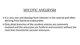 MYCOTIC ANEURYSM
It is very rare and develop from infection in the arterial wall often
deriving from bacterial endocarditis
Only distal branches of the cerebral arteries are commonly
involved and the aneurysm are fusiform and eccentric without the
neck that characterize saccular aneurysm.
 