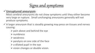 Signs and symptoms
Unruptured aneurysm:
Most cerebral aneurysms do not show symptoms until they either become
very large or rupture. Small unchanging aneurysms generally will not
produce symptoms.
 A larger aneurysm that is steadily growing may press on tissues and nerves
causing:
 pain above and behind the eye
 numbness
 weakness
 paralysis on one side of the face
 a dilated pupil in the eye
 vision changes or double vision.
 