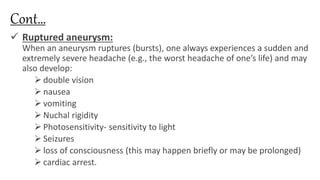 Cont…
 Ruptured aneurysm:
When an aneurysm ruptures (bursts), one always experiences a sudden and
extremely severe headache (e.g., the worst headache of one’s life) and may
also develop:
 double vision
 nausea
 vomiting
 Nuchal rigidity
 Photosensitivity- sensitivity to light
 Seizures
 loss of consciousness (this may happen briefly or may be prolonged)
 cardiac arrest.
 