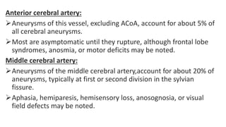 Anterior cerebral artery:
Aneurysms of this vessel, excluding ACoA, account for about 5% of
all cerebral aneurysms.
Most are asymptomatic until they rupture, although frontal lobe
syndromes, anosmia, or motor deficits may be noted.
Middle cerebral artery:
Aneurysms of the middle cerebral artery,account for about 20% of
aneurysms, typically at first or second division in the sylvian
fissure.
Aphasia, hemiparesis, hemisensory loss, anosognosia, or visual
field defects may be noted.
 