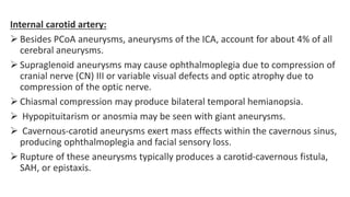Internal carotid artery:
 Besides PCoA aneurysms, aneurysms of the ICA, account for about 4% of all
cerebral aneurysms.
 Supraglenoid aneurysms may cause ophthalmoplegia due to compression of
cranial nerve (CN) III or variable visual defects and optic atrophy due to
compression of the optic nerve.
 Chiasmal compression may produce bilateral temporal hemianopsia.
 Hypopituitarism or anosmia may be seen with giant aneurysms.
 Cavernous-carotid aneurysms exert mass effects within the cavernous sinus,
producing ophthalmoplegia and facial sensory loss.
 Rupture of these aneurysms typically produces a carotid-cavernous fistula,
SAH, or epistaxis.
 