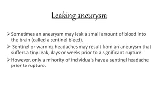 Leaking aneurysm
Sometimes an aneurysm may leak a small amount of blood into
the brain (called a sentinel bleed).
 Sentinel or warning headaches may result from an aneurysm that
suffers a tiny leak, days or weeks prior to a significant rupture.
However, only a minority of individuals have a sentinel headache
prior to rupture.
 