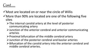 Cont…..
Most are located on or near the circle of Willis
More than 90% are located are one of the following five
sites
The internal carotid artery at the level of posterior
communicating artery
Junction of the anterior cerebral and anterior communicating
arteries
Proximal bifurcation of the middle cerebral artery
Junction of the posterior cerebral and basilar arteries
Bifurcation of the carotid artery into the anterior cerebral and
middle cerebral arteries.
 