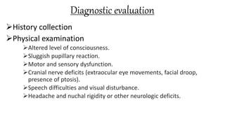 Diagnostic evaluation
History collection
Physical examination
Altered level of consciousness.
Sluggish pupillary reaction.
Motor and sensory dysfunction.
Cranial nerve deficits (extraocular eye movements, facial droop,
presence of ptosis).
Speech difficulties and visual disturbance.
Headache and nuchal rigidity or other neurologic deficits.
 