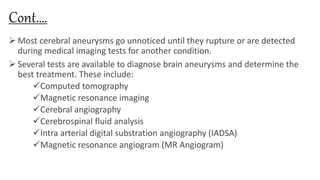 Cont….
 Most cerebral aneurysms go unnoticed until they rupture or are detected
during medical imaging tests for another condition.
 Several tests are available to diagnose brain aneurysms and determine the
best treatment. These include:
Computed tomography
Magnetic resonance imaging
Cerebral angiography
Cerebrospinal fluid analysis
Intra arterial digital substration angiography (IADSA)
Magnetic resonance angiogram (MR Angiogram)
 