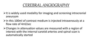 CEREBRAL ANGIOGRAPHY
It is widely used modality for imaging and screening intracranial
aneurysm
In this 100ml of contrast medium is injected intravenously at a
flow rate of 4ml/sec
Changes in attenuation values are measured with a region of
interest with the internal carotid arteries and spinal scan is
automatically started
 
