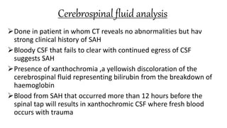Cerebrospinal fluid analysis
Done in patient in whom CT reveals no abnormalities but hav
strong clinical history of SAH
Bloody CSF that fails to clear with continued egress of CSF
suggests SAH
Presence of xanthochromia ,a yellowish discoloration of the
cerebrospinal fluid representing bilirubin from the breakdown of
haemoglobin
Blood from SAH that occurred more than 12 hours before the
spinal tap will results in xanthochromic CSF where fresh blood
occurs with trauma
 