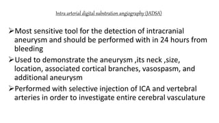 Intra arterial digital substration angiography (IADSA)
Most sensitive tool for the detection of intracranial
aneurysm and should be performed with in 24 hours from
bleeding
Used to demonstrate the aneurysm ,its neck ,size,
location, associated cortical branches, vasospasm, and
additional aneurysm
Performed with selective injection of ICA and vertebral
arteries in order to investigate entire cerebral vasculature
 