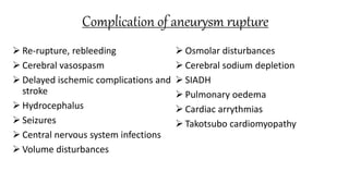 Complication of aneurysm rupture
 Re-rupture, rebleeding
 Cerebral vasospasm
 Delayed ischemic complications and
stroke
 Hydrocephalus
 Seizures
 Central nervous system infections
 Volume disturbances
 Osmolar disturbances
 Cerebral sodium depletion
 SIADH
 Pulmonary oedema
 Cardiac arrythmias
 Takotsubo cardiomyopathy
 