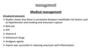 management
Medical management
Unruptured aneurysm:
 Studies shows that there is correlation between modifiable risk factors such
as hypertension and smoking and aneurysm rupture
 Bed rest
 FFP
 Vitamin K
 Antiseizure drugs
 Analgesic agents
 Aspirin was successful in reducing aneurysm wall inflammation
 