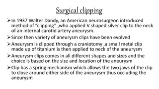 Surgical clipping
In 1937 Walter Dandy, an American neurosurgeon introduced
method of “clipping” ,who applied V shaped silver clip to the neck
of an internal carotid artery aneurysm.
Since then variety of aneurysm clips have been evolved
Aneurysm is clipped through a craniotomy ,a small metal clip
made up of titanium is then applied to neck of the aneurysm
Aneurysm clips comes in all different shapes and sizes and the
choice is based on the size and location of the aneurysm
Clip has a spring mechanism which allows the two jaws of the clip
to close around either side of the aneurysm thus occluding the
aneurysm
 