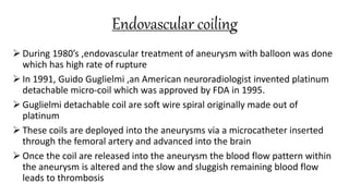 Endovascular coiling
 During 1980’s ,endovascular treatment of aneurysm with balloon was done
which has high rate of rupture
 In 1991, Guido Guglielmi ,an American neuroradiologist invented platinum
detachable micro-coil which was approved by FDA in 1995.
 Guglielmi detachable coil are soft wire spiral originally made out of
platinum
 These coils are deployed into the aneurysms via a microcatheter inserted
through the femoral artery and advanced into the brain
 Once the coil are released into the aneurysm the blood flow pattern within
the aneurysm is altered and the slow and sluggish remaining blood flow
leads to thrombosis
 