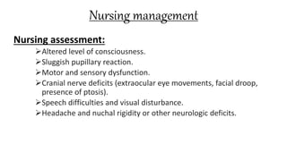 Nursing management
Nursing assessment:
Altered level of consciousness.
Sluggish pupillary reaction.
Motor and sensory dysfunction.
Cranial nerve deficits (extraocular eye movements, facial droop,
presence of ptosis).
Speech difficulties and visual disturbance.
Headache and nuchal rigidity or other neurologic deficits.
 