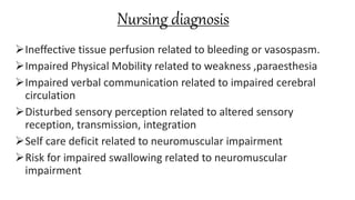 Nursing diagnosis
Ineffective tissue perfusion related to bleeding or vasospasm.
Impaired Physical Mobility related to weakness ,paraesthesia
Impaired verbal communication related to impaired cerebral
circulation
Disturbed sensory perception related to altered sensory
reception, transmission, integration
Self care deficit related to neuromuscular impairment
Risk for impaired swallowing related to neuromuscular
impairment
 