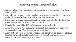 Improving cerebral tissue perfusion
 Monitor closely for neurologic deterioration, and maintain a neurologic
ﬂow record.
 Check blood pressure, pulse, level of consciousness, pupillary responses,
and motor function hourly; monitor respiratory status
 Implement aneurysm precautions (immediate and absolute bed rest in a
quiet, nonstressful setting; restrict visitors)
 Elevate the head of bed 15 to 30 degrees or as ordered.
 Avoid any activity that suddenly increases blood pressure or obstructs
venous return (eg, Valsalva maneuver, straining),
 Apply antiembolism stockings or sequential compression devices. Observe
legs for signs and symptoms of deep vein thrombosis tenderness,
redness, swelling, warmth, and edema.
 