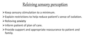 Releiving sensory perception
Keep sensory stimulation to a minimum.
Explain restrictions to help reduce patient’s sense of isolation.
Relieving anxiety
Inform patient of plan of care.
Provide support and appropriate reassurance to patient and
family.
 