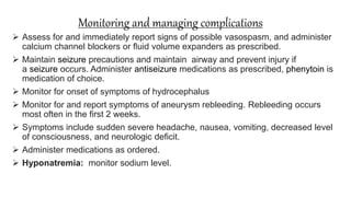 Monitoring and managing complications
 Assess for and immediately report signs of possible vasospasm, and administer
calcium channel blockers or ﬂuid volume expanders as prescribed.
 Maintain seizure precautions and maintain airway and prevent injury if
a seizure occurs. Administer antiseizure medications as prescribed, phenytoin is
medication of choice.
 Monitor for onset of symptoms of hydrocephalus
 Monitor for and report symptoms of aneurysm rebleeding. Rebleeding occurs
most often in the ﬁrst 2 weeks.
 Symptoms include sudden severe headache, nausea, vomiting, decreased level
of consciousness, and neurologic deﬁcit.
 Administer medications as ordered.
 Hyponatremia: monitor sodium level.
 