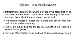 Definition – intracranial aneurysm
Intracranial or cerebral aneurysm is an abnormal focal dilation of
an artery in the brain that results from a weakening of the inner
muscular layer (the intima) of a blood vessel wall.
The vessel develops a "blister-like" dilation that can become thin
and rupture without warning.
The resultant bleeding into the space around the brain is called a
subarachnoid (SAH).
This kind of hemorrhage can lead to a stroke, coma and/or death.
 