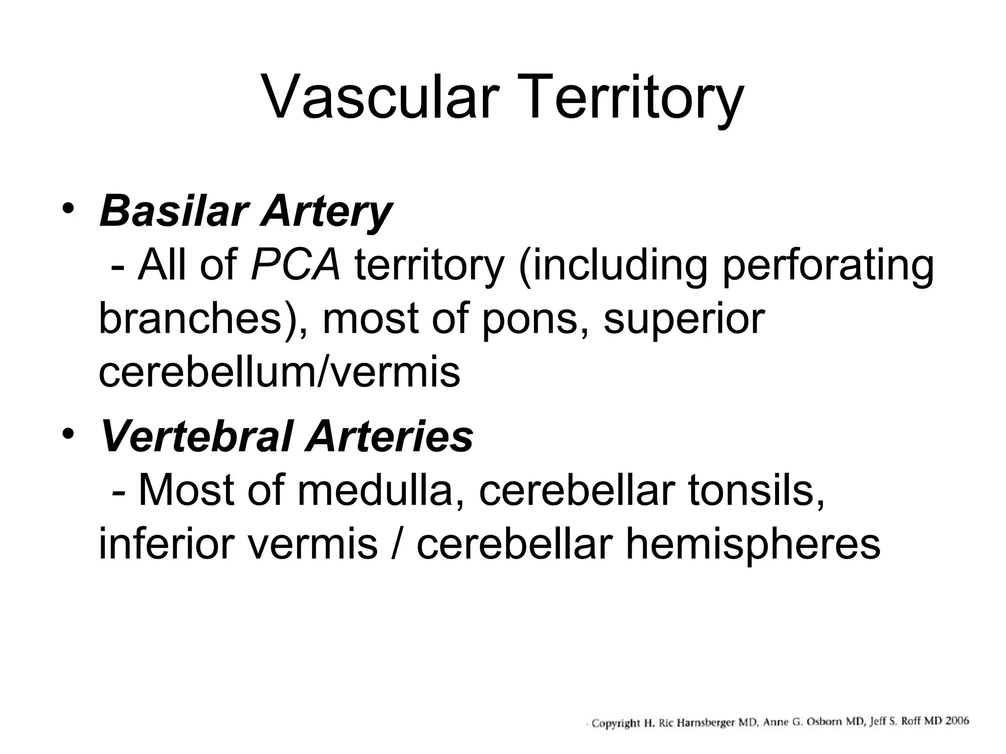 Vascular Territory
• Basilar Artery
- All of PCA territory (including perforating
branches), most of pons, superior
cerebellum/vermis
• Vertebral Arteries
- Most of medulla, cerebellar tonsils,
inferior vermis / cerebellar hemispheres

 