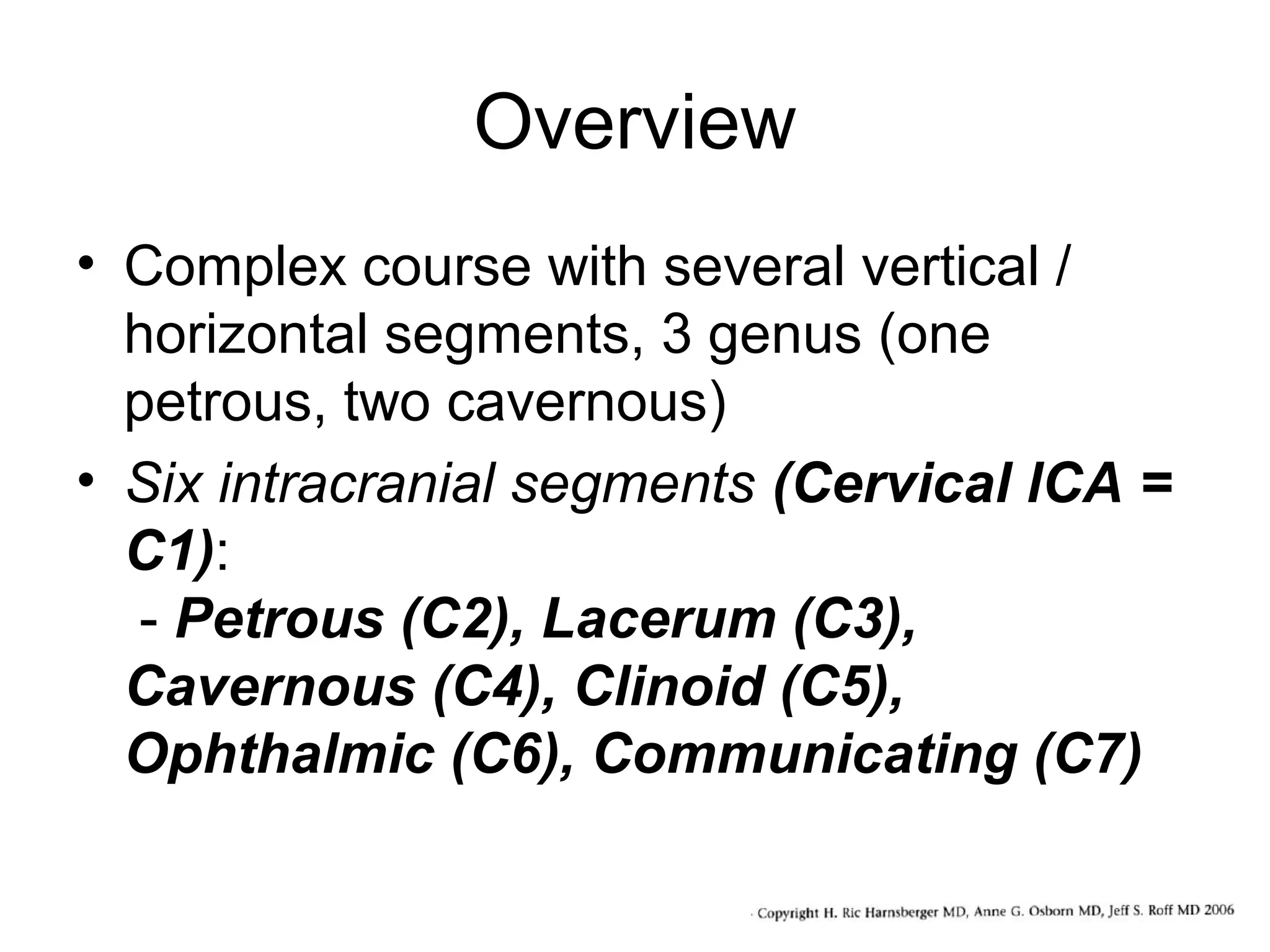 Overview
• Complex course with several vertical /
horizontal segments, 3 genus (one
petrous, two cavernous)
• Six intracranial segments (Cervical lCA =
C1):
- Petrous (C2), Lacerum (C3),
Cavernous (C4), Clinoid (C5),
Ophthalmic (C6), Communicating (C7)

 