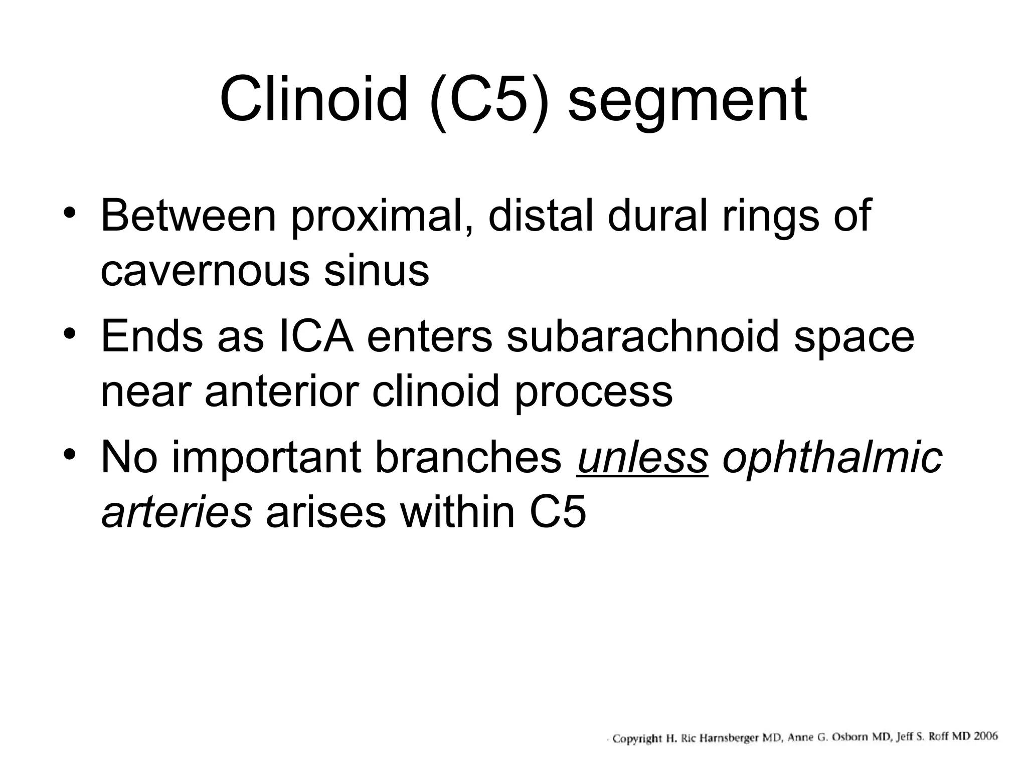Clinoid (C5) segment
• Between proximal, distal dural rings of
cavernous sinus
• Ends as ICA enters subarachnoid space
near anterior clinoid process
• No important branches unless ophthalmic
arteries arises within C5

 