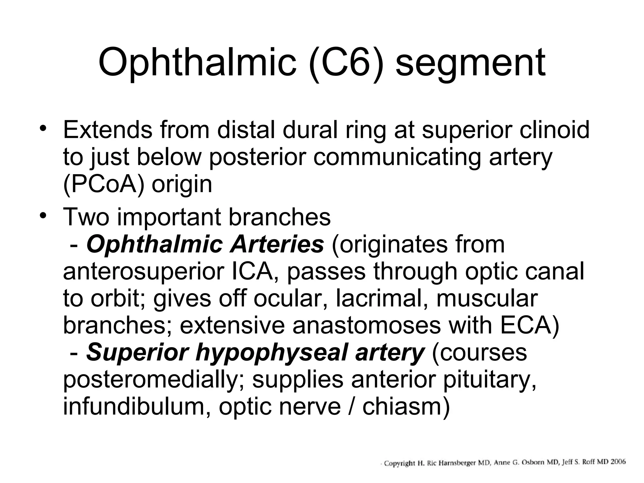 Ophthalmic (C6) segment
• Extends from distal dural ring at superior clinoid
to just below posterior communicating artery
(PCoA) origin
• Two important branches
- Ophthalmic Arteries (originates from
anterosuperior ICA, passes through optic canal
to orbit; gives off ocular, lacrimal, muscular
branches; extensive anastomoses with ECA)
- Superior hypophyseal artery (courses
posteromedially; supplies anterior pituitary,
infundibulum, optic nerve / chiasm)

 