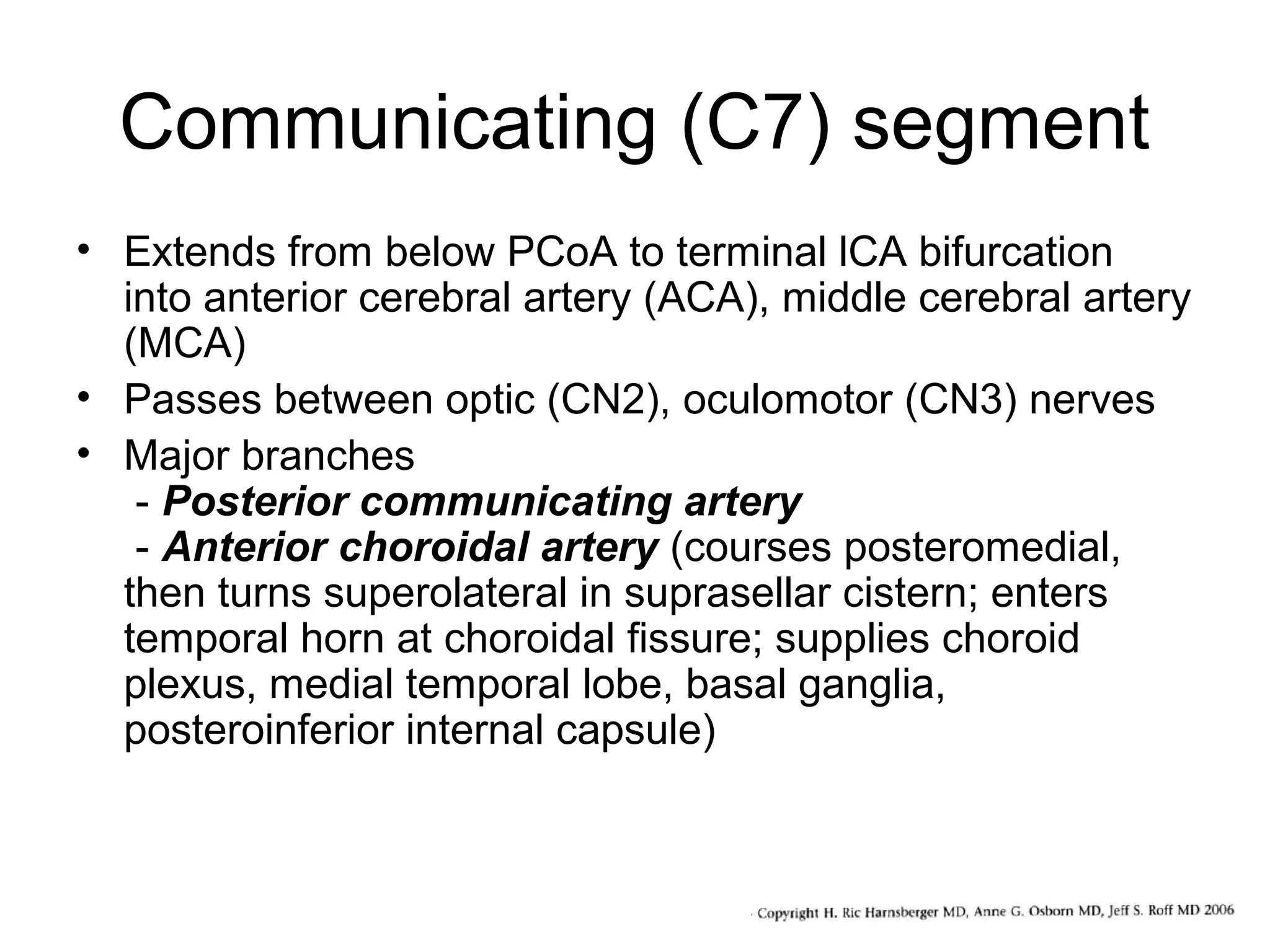 Communicating (C7) segment
• Extends from below PCoA to terminal lCA bifurcation
into anterior cerebral artery (ACA), middle cerebral artery
(MCA)
• Passes between optic (CN2), oculomotor (CN3) nerves
• Major branches
- Posterior communicating artery
- Anterior choroidal artery (courses posteromedial,
then turns superolateral in suprasellar cistern; enters
temporal horn at choroidal fissure; supplies choroid
plexus, medial temporal lobe, basal ganglia,
posteroinferior internal capsule)

 