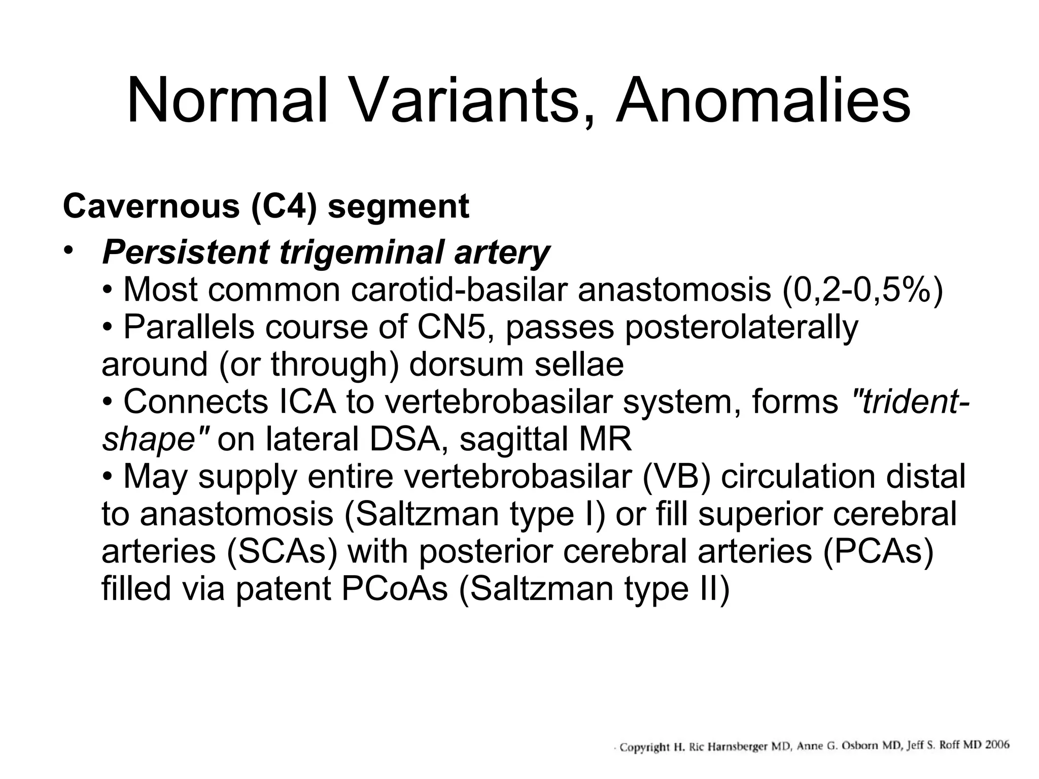 Normal Variants, Anomalies
Cavernous (C4) segment
• Persistent trigeminal artery
• Most common carotid-basilar anastomosis (0,2-0,5%)
• Parallels course of CN5, passes posterolaterally
around (or through) dorsum sellae
• Connects ICA to vertebrobasilar system, forms "tridentshape" on lateral DSA, sagittal MR
• May supply entire vertebrobasilar (VB) circulation distal
to anastomosis (Saltzman type I) or fill superior cerebral
arteries (SCAs) with posterior cerebral arteries (PCAs)
filled via patent PCoAs (Saltzman type II)

 