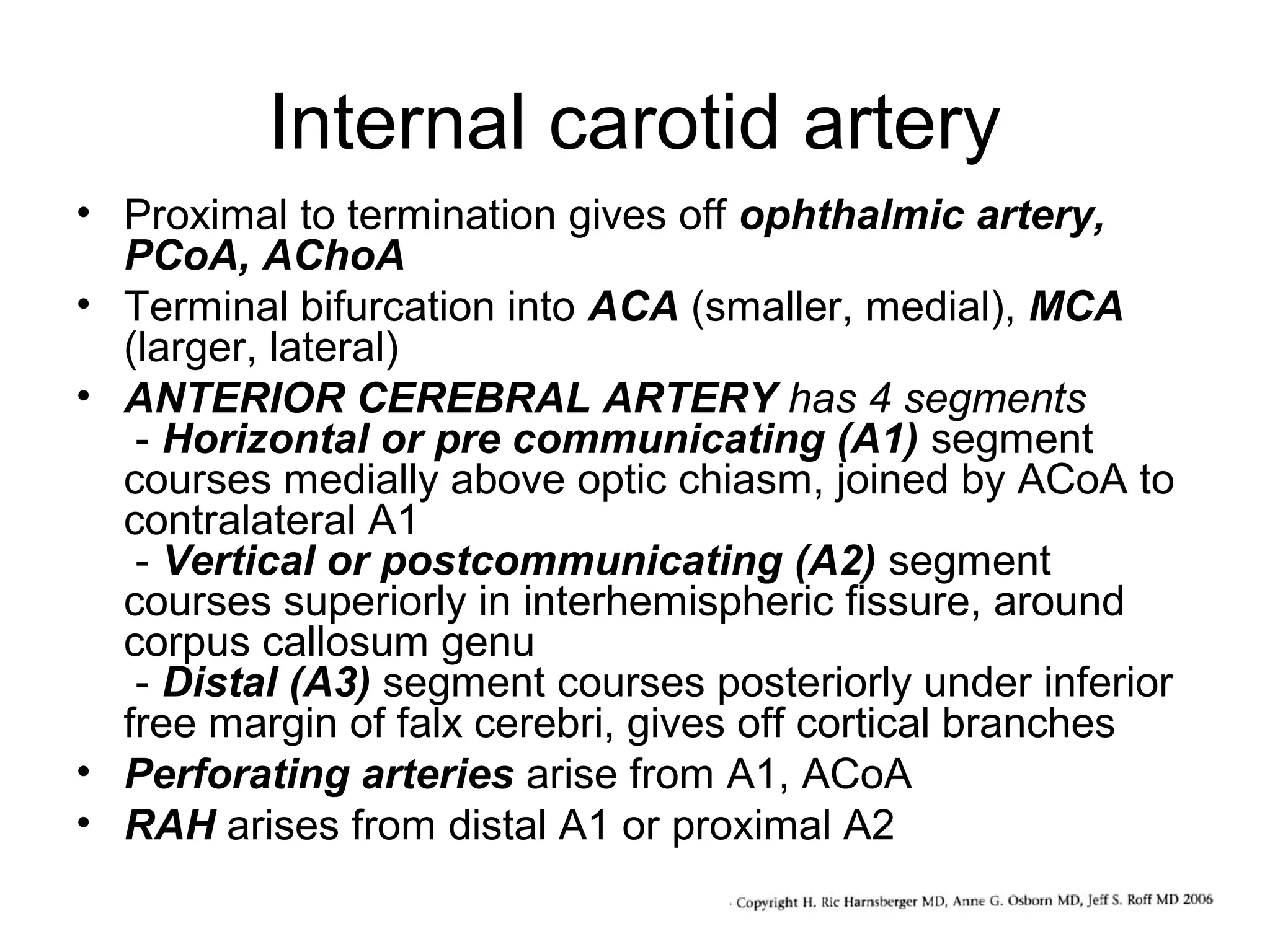 Internal carotid artery
• Proximal to termination gives off ophthalmic artery,
PCoA, AChoA
• Terminal bifurcation into ACA (smaller, medial), MCA
(larger, lateral)
• ANTERIOR CEREBRAL ARTERY has 4 segments
- Horizontal or pre communicating (A1) segment
courses medially above optic chiasm, joined by ACoA to
contralateral A1
- Vertical or postcommunicating (A2) segment
courses superiorly in interhemispheric fissure, around
corpus callosum genu
- Distal (A3) segment courses posteriorly under inferior
free margin of falx cerebri, gives off cortical branches
• Perforating arteries arise from A1, ACoA
• RAH arises from distal A1 or proximal A2

 