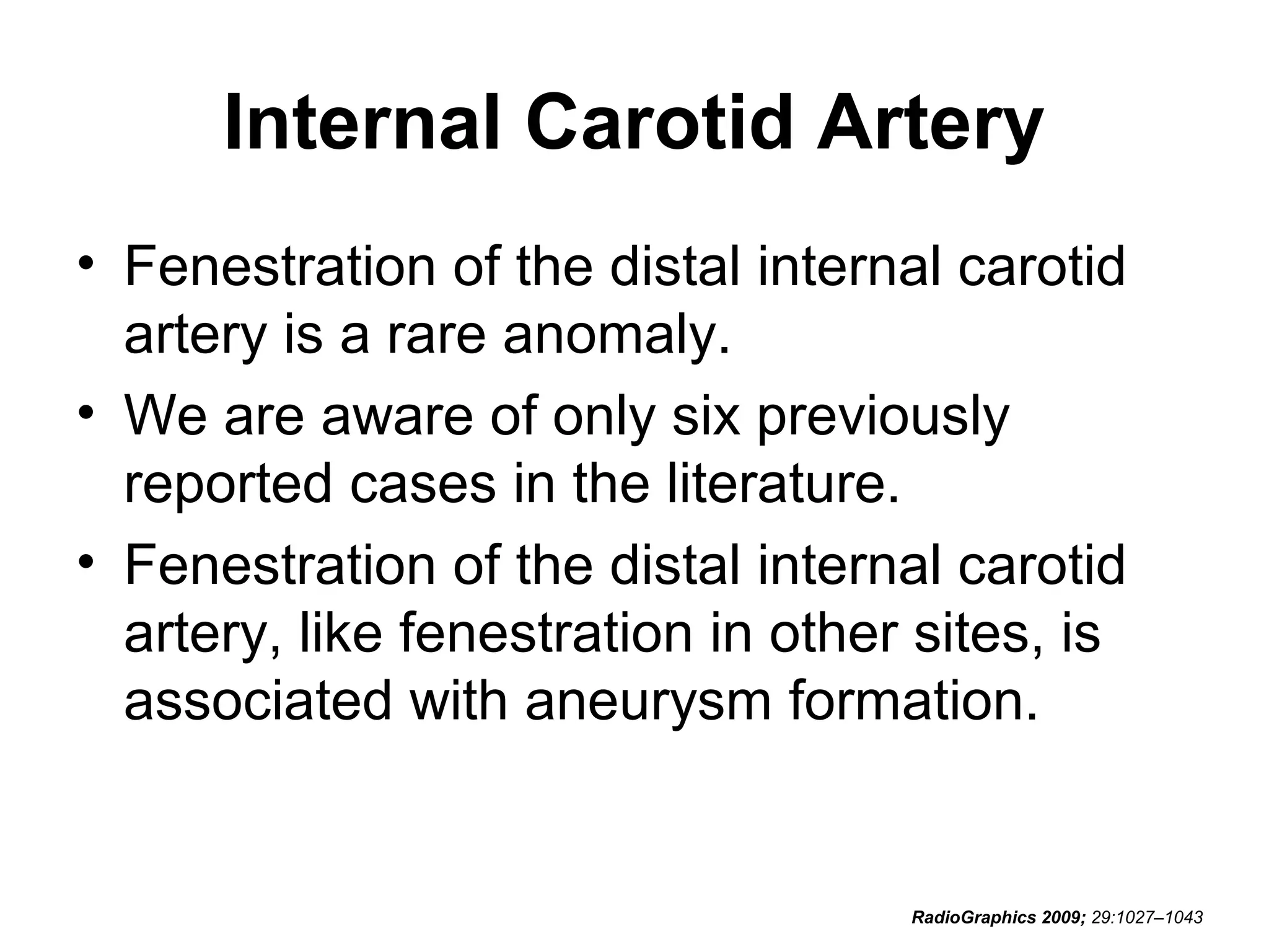 Internal Carotid Artery
• Fenestration of the distal internal carotid
artery is a rare anomaly.
• We are aware of only six previously
reported cases in the literature.
• Fenestration of the distal internal carotid
artery, like fenestration in other sites, is
associated with aneurysm formation.

RadioGraphics 2009; 29:1027–1043

 