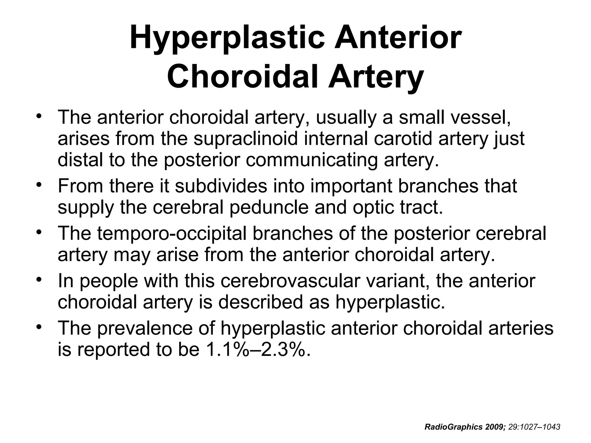 Hyperplastic Anterior
Choroidal Artery
• The anterior choroidal artery, usually a small vessel,
arises from the supraclinoid internal carotid artery just
distal to the posterior communicating artery.
• From there it subdivides into important branches that
supply the cerebral peduncle and optic tract.
• The temporo-occipital branches of the posterior cerebral
artery may arise from the anterior choroidal artery.
• In people with this cerebrovascular variant, the anterior
choroidal artery is described as hyperplastic.
• The prevalence of hyperplastic anterior choroidal arteries
is reported to be 1.1%–2.3%.

RadioGraphics 2009; 29:1027–1043

 