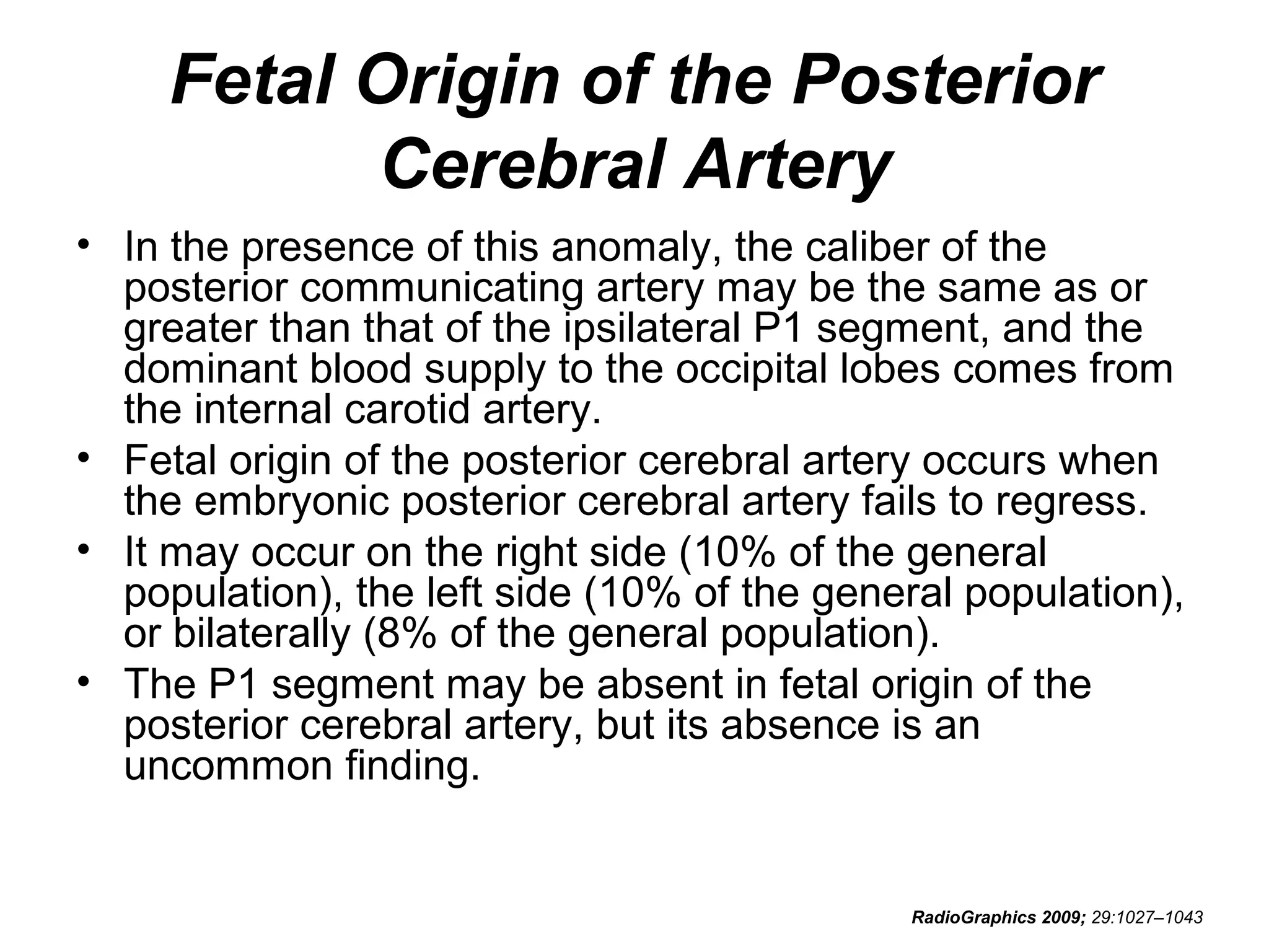Fetal Origin of the Posterior
Cerebral Artery
• In the presence of this anomaly, the caliber of the
posterior communicating artery may be the same as or
greater than that of the ipsilateral P1 segment, and the
dominant blood supply to the occipital lobes comes from
the internal carotid artery.
• Fetal origin of the posterior cerebral artery occurs when
the embryonic posterior cerebral artery fails to regress.
• It may occur on the right side (10% of the general
population), the left side (10% of the general population),
or bilaterally (8% of the general population).
• The P1 segment may be absent in fetal origin of the
posterior cerebral artery, but its absence is an
uncommon finding.

RadioGraphics 2009; 29:1027–1043

 
